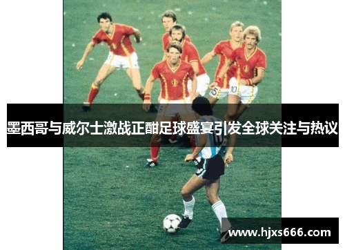 墨西哥与威尔士激战正酣足球盛宴引发全球关注与热议
